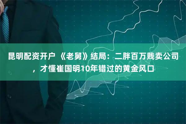 昆明配资开户 《老舅》结局：二胖百万贱卖公司，才懂崔国明10年错过的黄金风口
