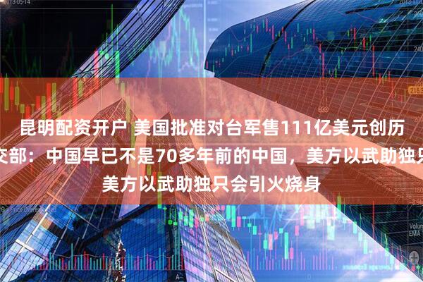 昆明配资开户 美国批准对台军售111亿美元创历史新高，外交部：中国早已不是70多年前的中国，美方以武助独只会引火烧身