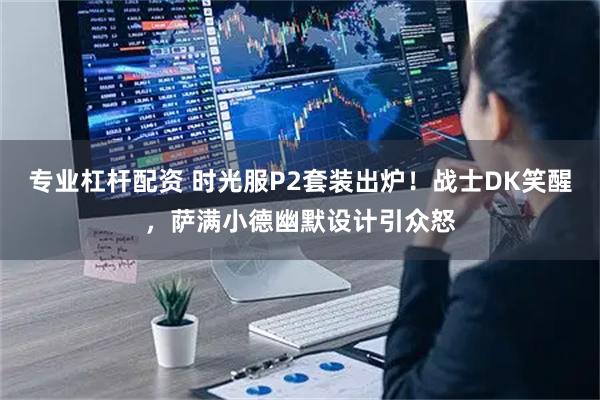 专业杠杆配资 时光服P2套装出炉！战士DK笑醒，萨满小德幽默设计引众怒
