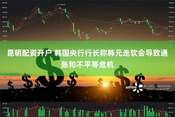 昆明配资开户 韩国央行行长称韩元走软会导致通胀和不平等危机
