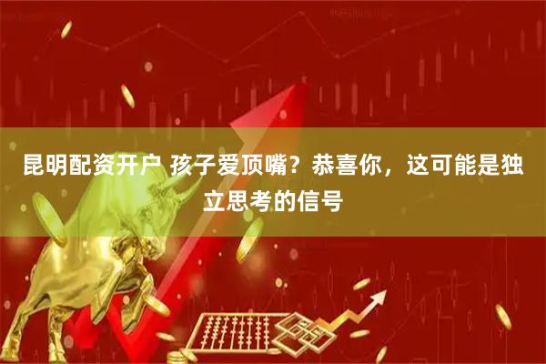 昆明配资开户 孩子爱顶嘴？恭喜你，这可能是独立思考的信号