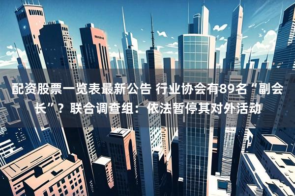 配资股票一览表最新公告 行业协会有89名“副会长”？联合调查组：依法暂停其对外活动