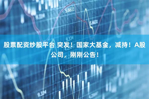 股票配资炒股平台 突发！国家大基金，减持！A股公司，刚刚公告！