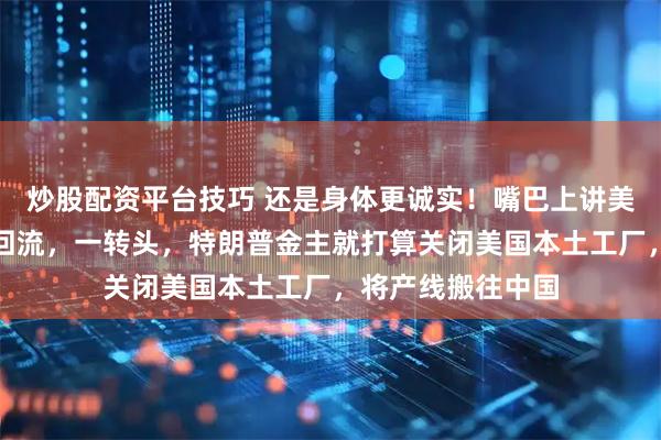炒股配资平台技巧 还是身体更诚实！嘴巴上讲美国制造，制造业回流，一转头，特朗普金主就打算关闭美国本土工厂，将产线搬往中国