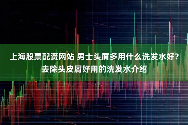 上海股票配资网站 男士头屑多用什么洗发水好？去除头皮屑好用的洗发水介绍