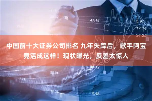 中国前十大证券公司排名 九年失踪后，歌手阿宝竟活成这样！现状曝光，反差太惊人