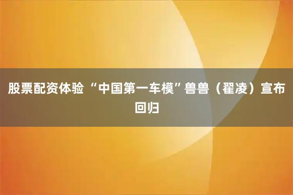 股票配资体验 “中国第一车模”兽兽（翟凌）宣布回归