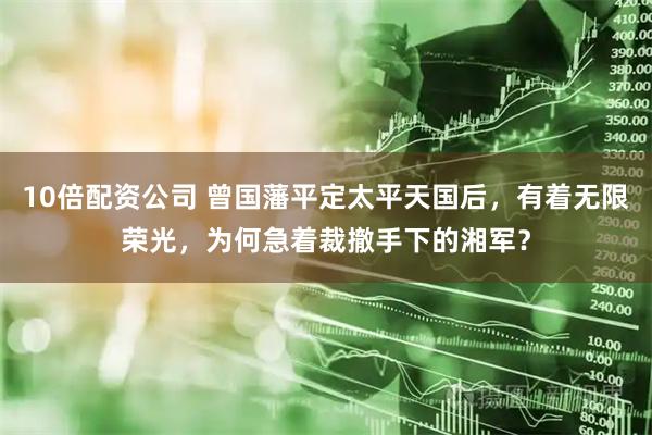 10倍配资公司 曾国藩平定太平天国后，有着无限荣光，为何急着裁撤手下的湘军？