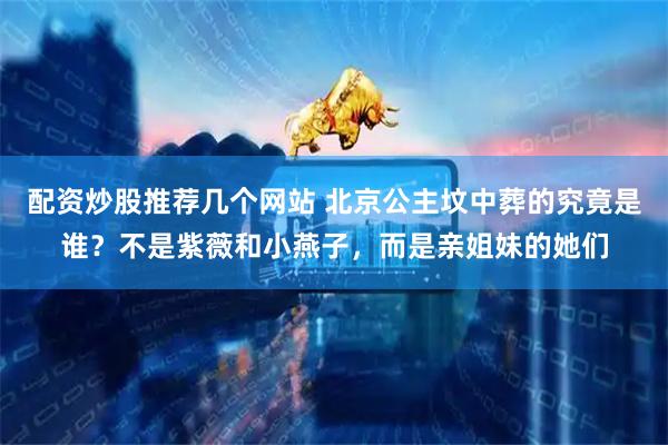 配资炒股推荐几个网站 北京公主坟中葬的究竟是谁？不是紫薇和小燕子，而是亲姐妹的她们