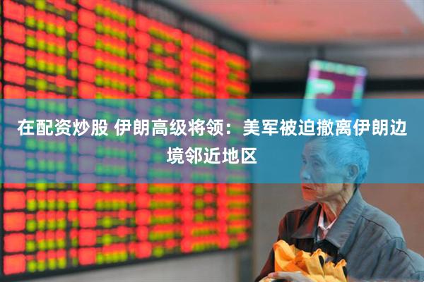 在配资炒股 伊朗高级将领：美军被迫撤离伊朗边境邻近地区