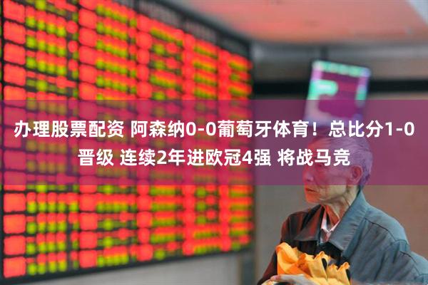 办理股票配资 阿森纳0-0葡萄牙体育！总比分1-0晋级 连续2年进欧冠4强 将战马竞