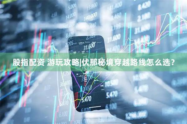 股指配资 游玩攻略|伏那秘境穿越路线怎么选？