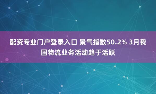 配资专业门户登录入口 景气指数50.2% 3月我国物流业务活动趋于活跃