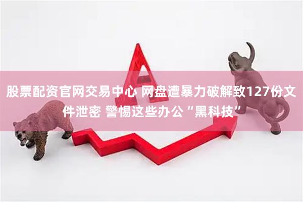 股票配资官网交易中心 网盘遭暴力破解致127份文件泄密 警惕这些办公“黑科技”