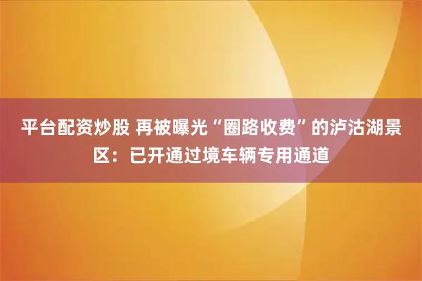 平台配资炒股 再被曝光“圈路收费”的泸沽湖景区：已开通过境车辆专用通道
